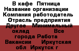 В кафе "Пятница › Название организации ­ Компания-работодатель › Отрасль предприятия ­ Другое › Минимальный оклад ­ 25 000 - Все города Работа » Вакансии   . Иркутская обл.,Иркутск г.